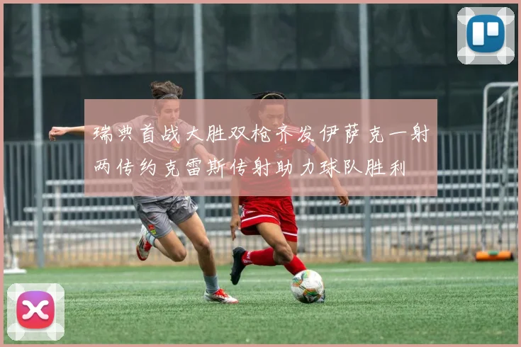 瑞典首战大胜双枪齐发伊萨克一射两传约克雷斯传射助力球队胜利