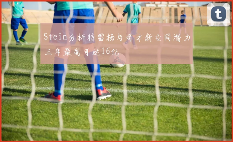 Stein分析特雷杨与奇才新合同潜力三年最高可达16亿