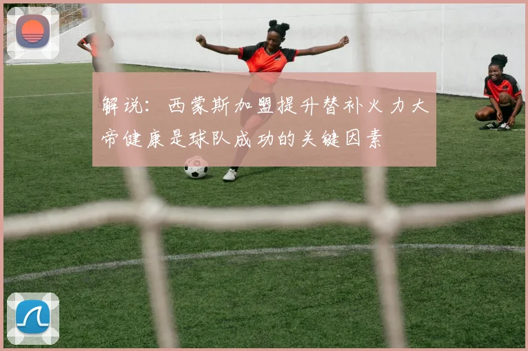 解说：西蒙斯加盟提升替补火力大帝健康是球队成功的关键因素