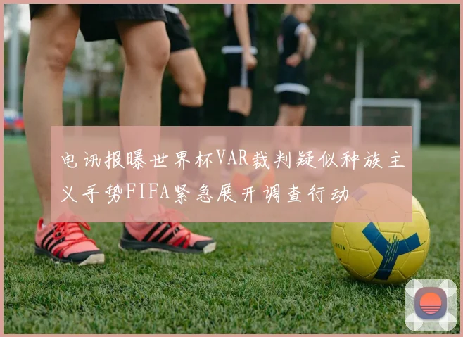 电讯报曝世界杯VAR裁判疑似种族主义手势FIFA紧急展开调查行动