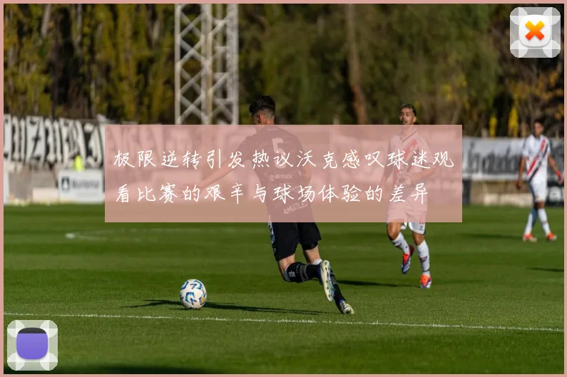 极限逆转引发热议沃克感叹球迷观看比赛的艰辛与球场体验的差异