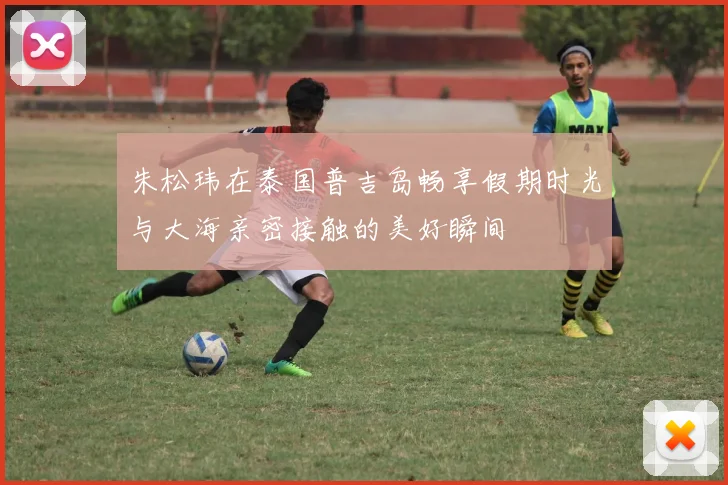 朱松玮在泰国普吉岛畅享假期时光与大海亲密接触的美好瞬间
