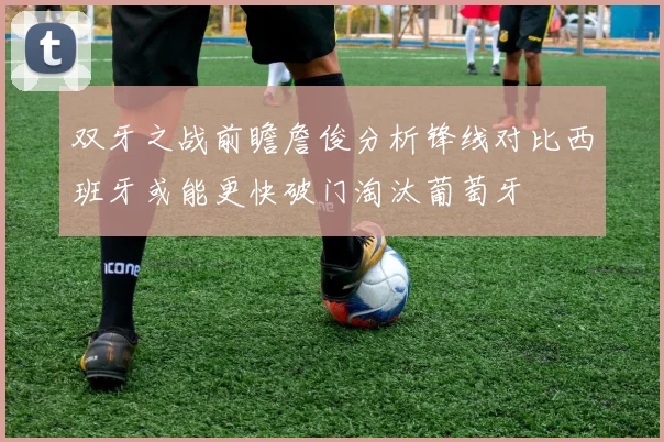 双牙之战前瞻詹俊分析锋线对比西班牙或能更快破门淘汰葡萄牙