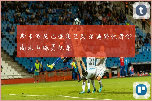 斯卡洛尼已选定巴列尔迪替代者但尚未与球员联系