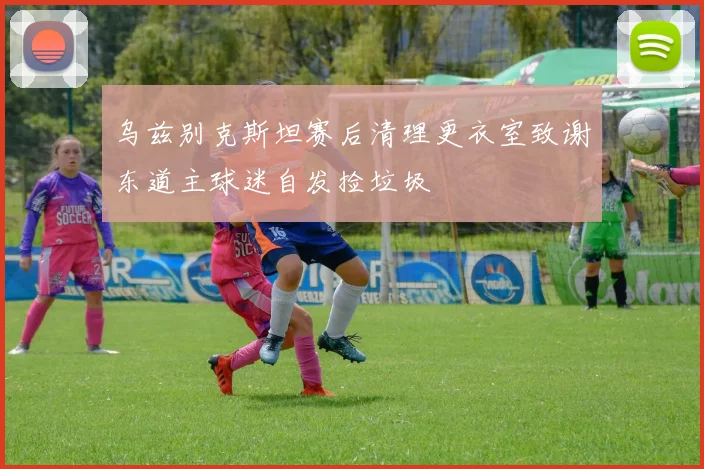 乌兹别克斯坦赛后清理更衣室致谢东道主球迷自发捡垃圾