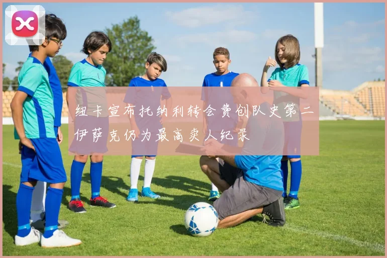 纽卡宣布托纳利转会费创队史第二伊萨克仍为最高卖人纪录