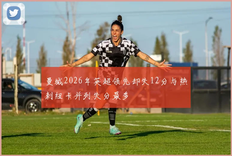 曼城2026年英超领先却失12分与热刺纽卡并列失分最多
