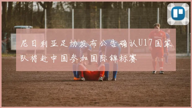 尼日利亚足协发布公告确认U17国家队将赴中国参加国际锦标赛