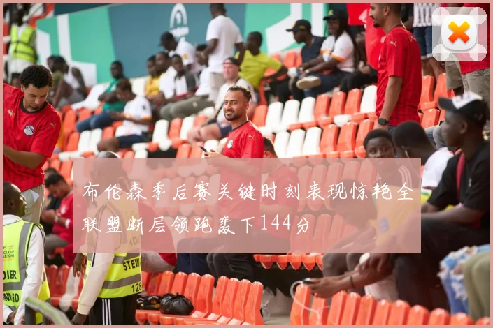 布伦森季后赛关键时刻表现惊艳全联盟断层领跑轰下144分