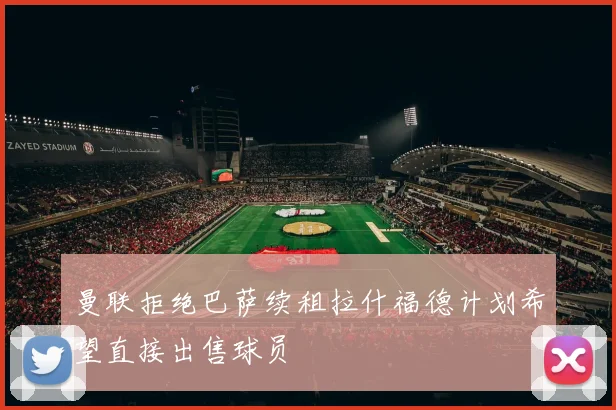 曼联拒绝巴萨续租拉什福德计划希望直接出售球员