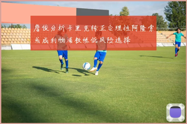 詹俊分析卡里克转正合理性阿隆索或成利物浦教练低风险选择