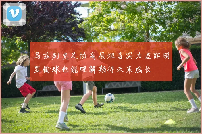 乌兹别克足协高层坦言实力差距明显输球也能理解期待未来成长