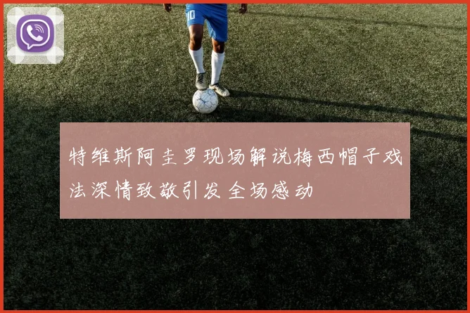 特维斯阿圭罗现场解说梅西帽子戏法深情致敬引发全场感动