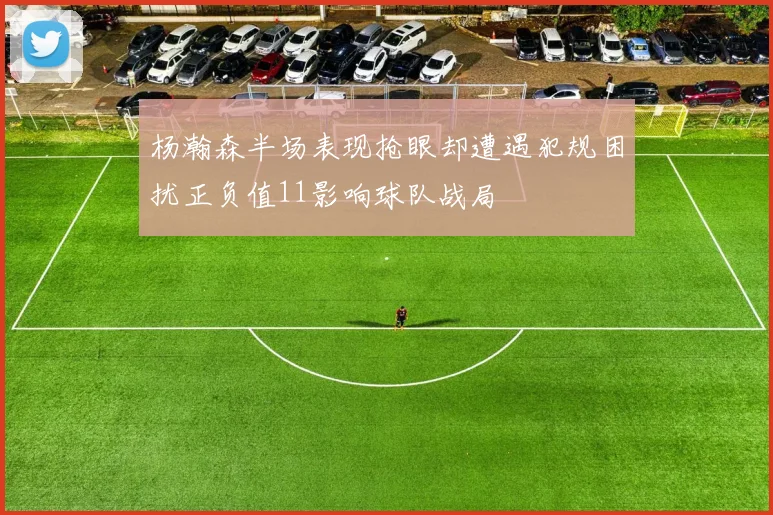 杨瀚森半场表现抢眼却遭遇犯规困扰正负值11影响球队战局