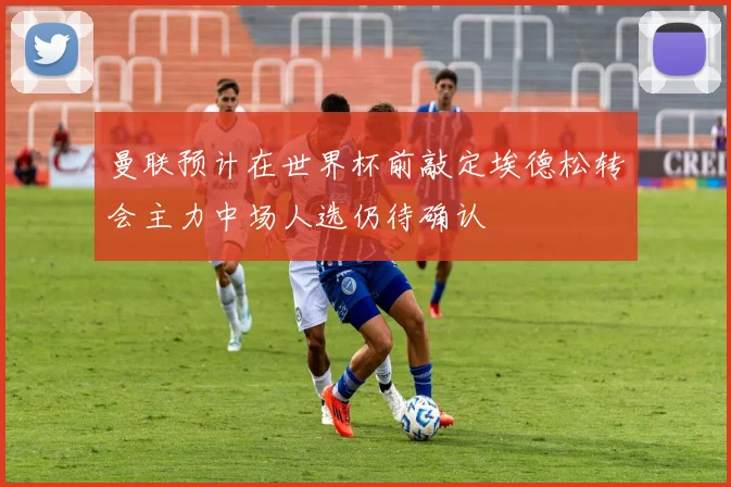 曼联预计在世界杯前敲定埃德松转会主力中场人选仍待确认