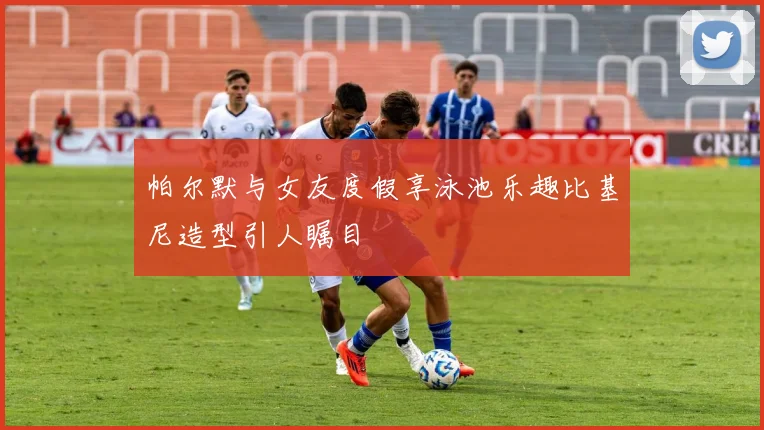 帕尔默与女友度假享泳池乐趣比基尼造型引人瞩目