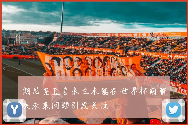 朗尼克直言米兰未能在世界杯前解决未来问题引发关注