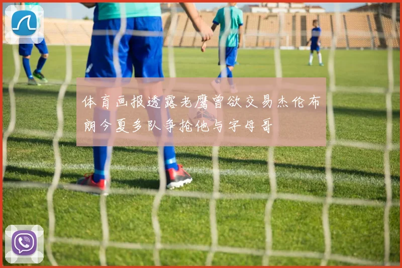 体育画报透露老鹰曾欲交易杰伦布朗今夏多队争抢他与字母哥