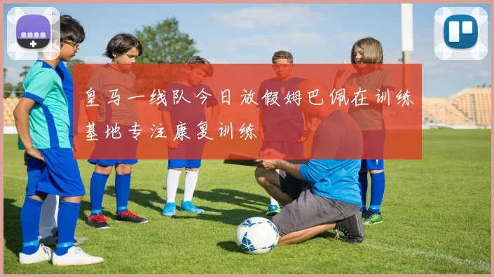 皇马一线队今日放假姆巴佩在训练基地专注康复训练