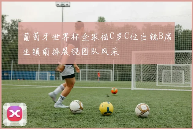 葡萄牙世界杯全家福C罗C位出镜B席坐镇前排展现团队风采