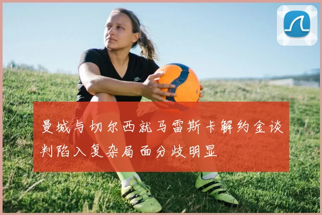 曼城与切尔西就马雷斯卡解约金谈判陷入复杂局面分歧明显
