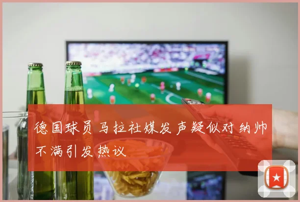 德国球员马拉社媒发声疑似对纳帅不满引发热议