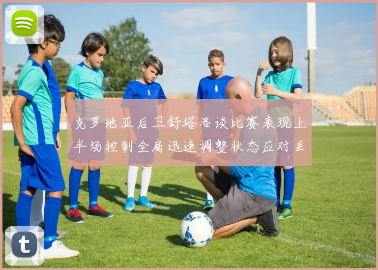 克罗地亚后卫舒塔洛谈比赛表现上半场控制全局迅速调整状态应对丢球